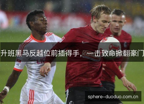 升班黑马反越位前插得手,一击致命掀翻豪门 升班黑马反越位前插得手,一击致命掀翻豪门
